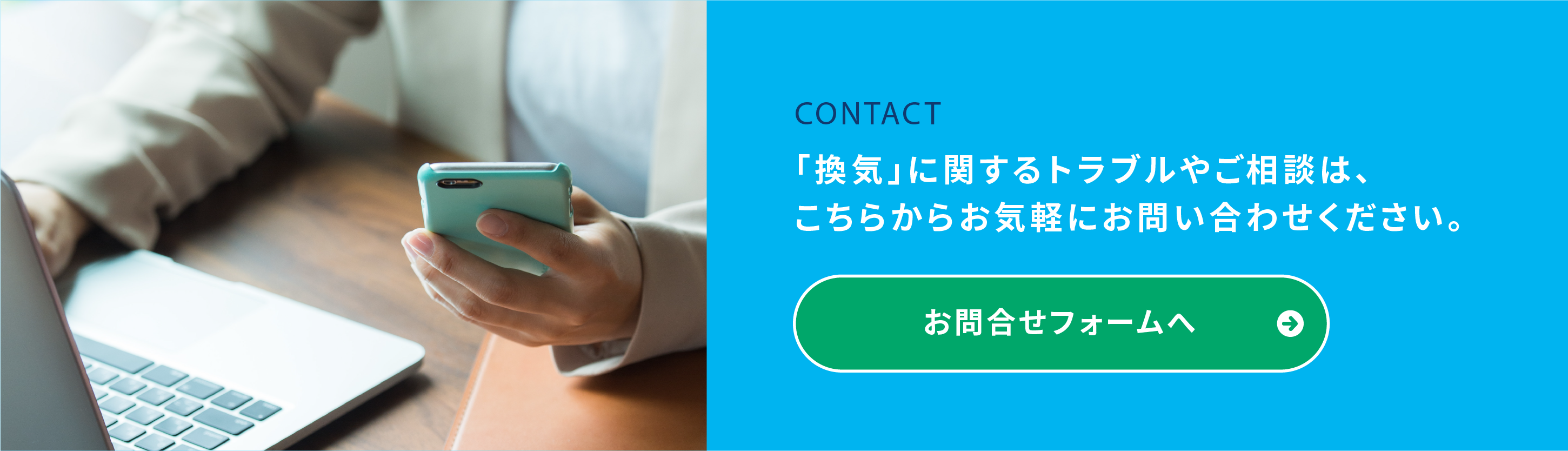 デスクに座り、スマートフォンを操作している人物。右側の青い背景には「CONTACT」と書かれた日本語のテキストと、緑色のボタンが表示されています。日本語のテキストには、「『換気』に関するトラブルやご相談は、こちらからお気軽にお問い合わせください。」と書かれています。緑色のボタンには「お問い合わせフォームへ」と記載されています。